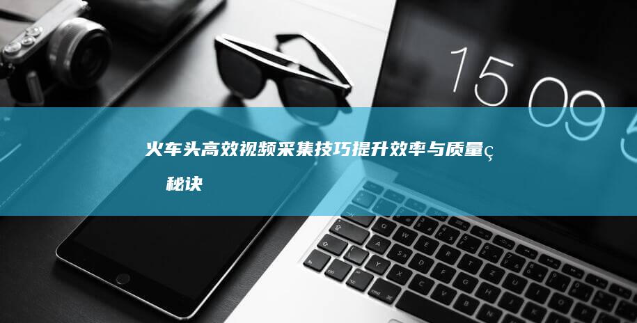 火车头高效视频采集技巧：提升效率与质量的秘诀